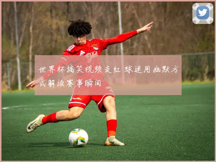 世界杯搞笑视频走红 球迷用幽默方式解读赛事瞬间