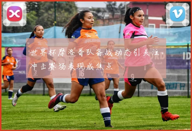 世界杯摩洛哥队备战动态引关注，冲击赛场表现成焦点