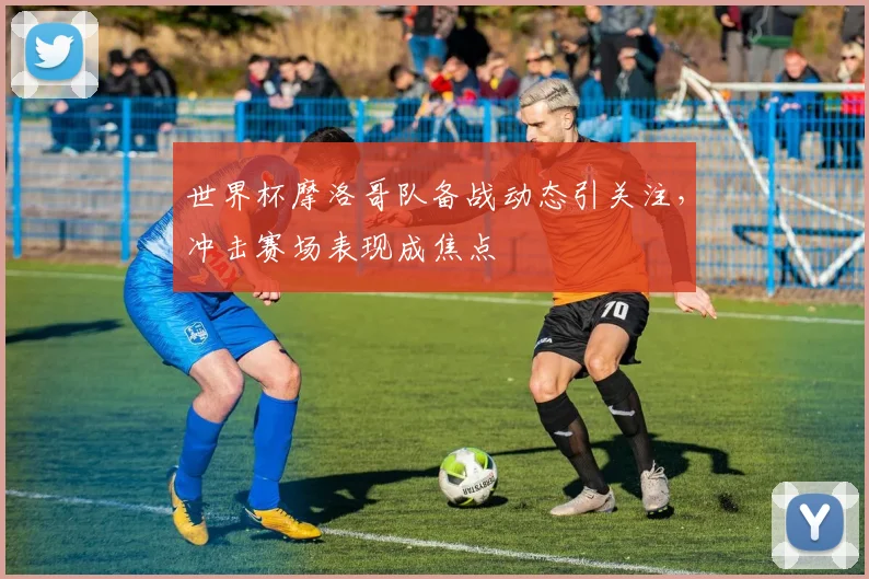 世界杯摩洛哥队备战动态引关注，冲击赛场表现成焦点