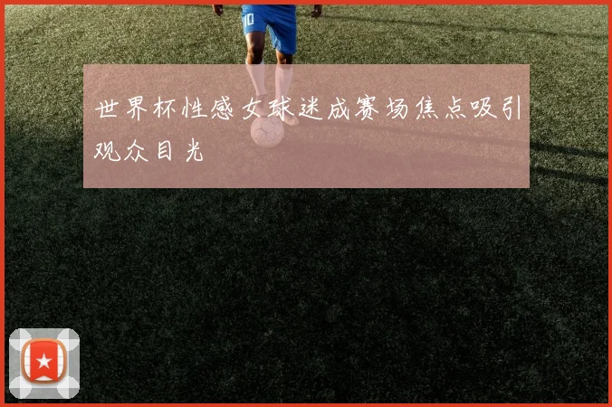 世界杯性感女球迷成赛场焦点吸引观众目光