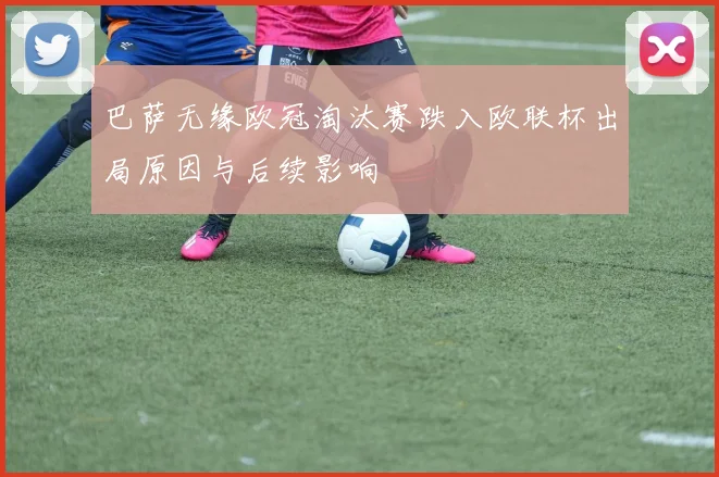 巴萨无缘欧冠淘汰赛跌入欧联杯出局原因与后续影响