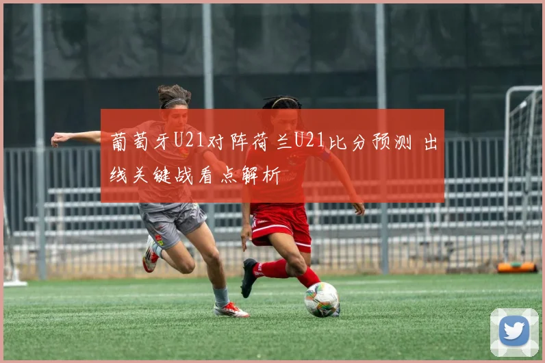 葡萄牙U21对阵荷兰U21比分预测 出线关键战看点解析