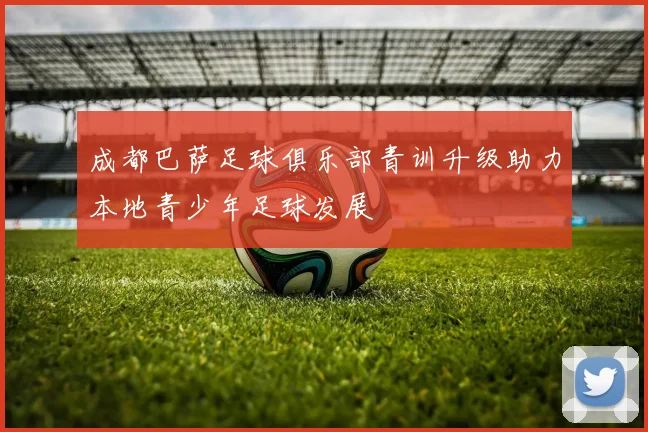 成都巴萨足球俱乐部青训升级助力本地青少年足球发展