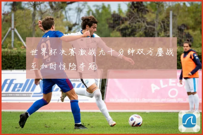 世界杯决赛激战九十分钟双方鏖战至加时惊险夺冠