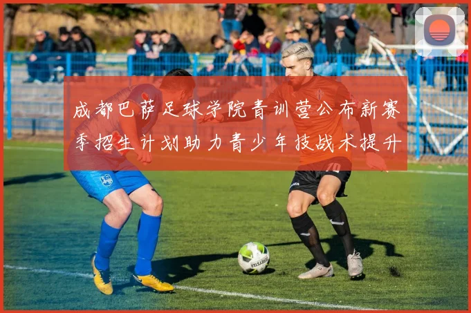 成都巴萨足球学院青训营公布新赛季招生计划助力青少年技战术提升