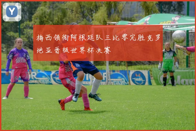 梅西领衔阿根廷队三比零完胜克罗地亚晋级世界杯决赛