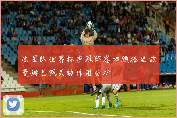 法国队世界杯夺冠阵容回顾格里兹曼姆巴佩关键作用分析