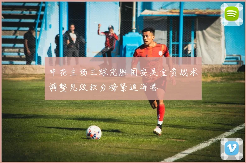 申花主场三球完胜国安吴金贵战术调整见效积分榜紧追海港