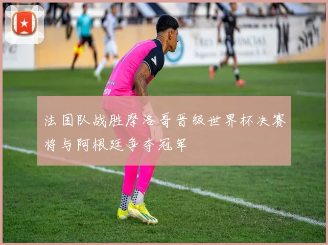 法国队战胜摩洛哥晋级世界杯决赛将与阿根廷争夺冠军