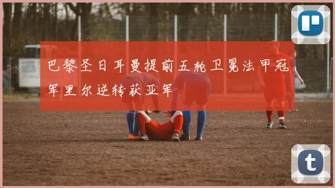 巴黎圣日耳曼提前五轮卫冕法甲冠军里尔逆转获亚军