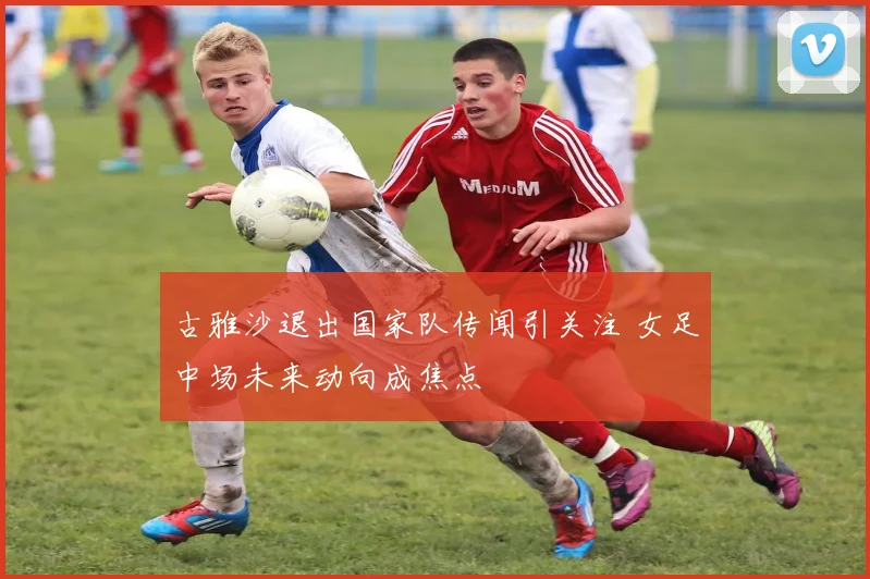 古雅沙退出国家队传闻引关注 女足中场未来动向成焦点