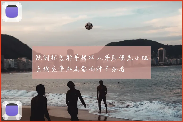 欧洲杯总射手榜四人并列领先小组出线竞争加剧影响种子排名