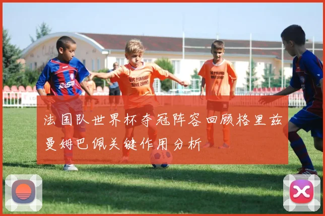 法国队世界杯夺冠阵容回顾格里兹曼姆巴佩关键作用分析