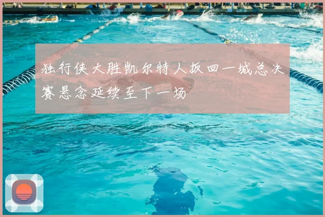 独行侠大胜凯尔特人扳回一城总决赛悬念延续至下一场