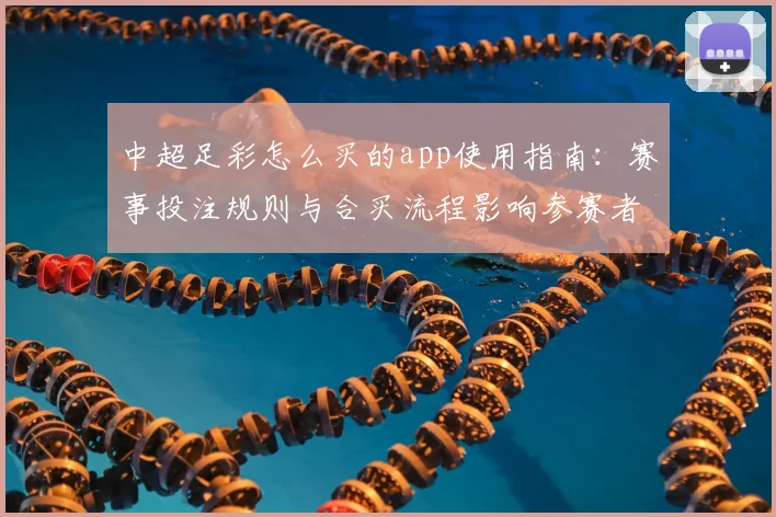 中超足彩怎么买的app使用指南：赛事投注规则与合买流程影响参赛者选择