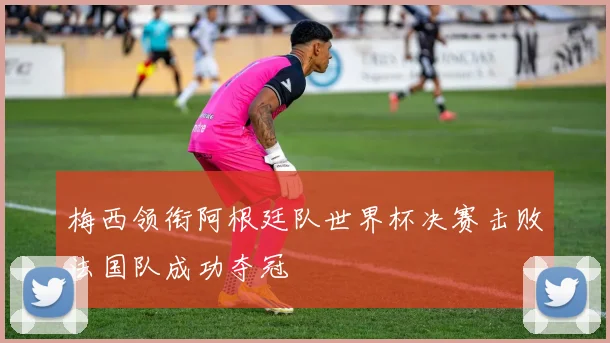 梅西领衔阿根廷队世界杯决赛击败法国队成功夺冠