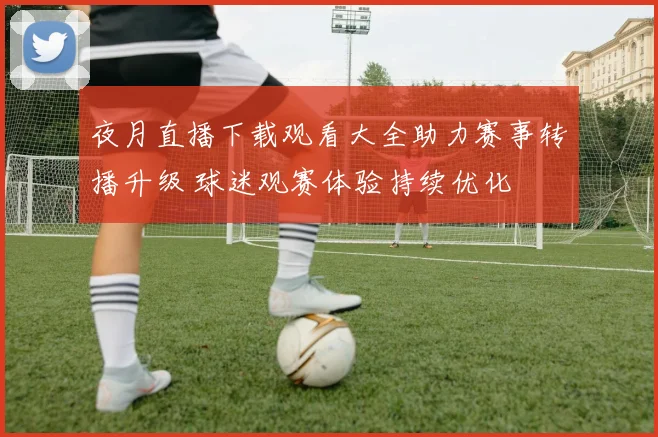 夜月直播下载观看大全助力赛事转播升级 球迷观赛体验持续优化